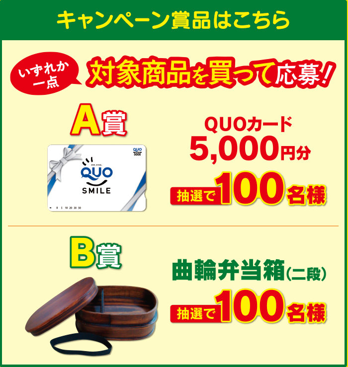 キャンペーン賞品はこちら いづれか一点対象商品を買って応募！ A賞 QUOカード5,000円分 抽選で100名様　B賞 曲輪弁当箱（二弾） 抽選で100名様